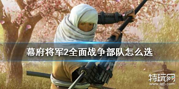 全面战争幕府将军2部队怎么选 全面战争幕府将军2强力部队推荐 特玩游戏网