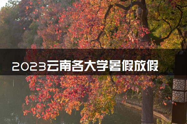 2023云南各大学暑假放假时间安排 几月几号开学