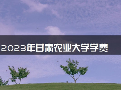 2023年甘肃农业大学学费多少钱一年及各专业收费标准查询