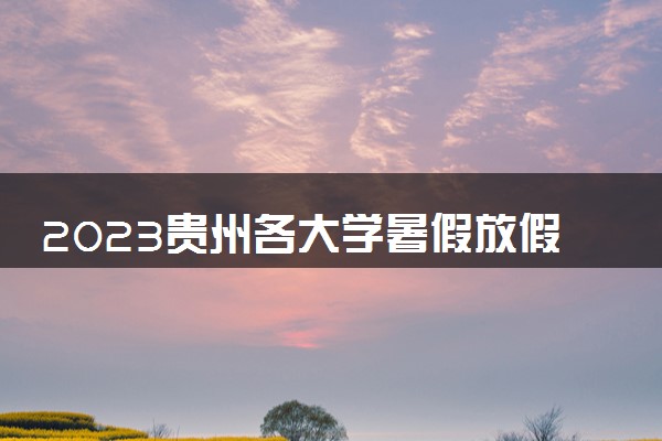 2023贵州各大学暑假放假时间安排 几月几号开学