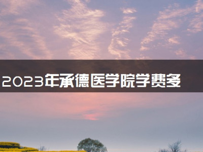 2023年承德医学院学费多少钱一年及各专业收费标准查询