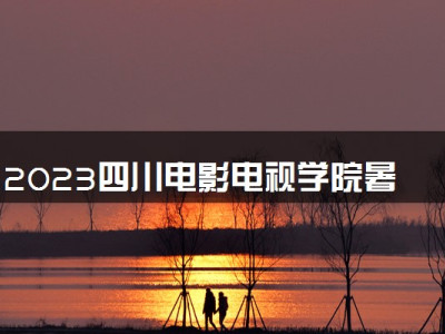 2023四川电影电视学院暑假放假时间什么时候 几月几号开学