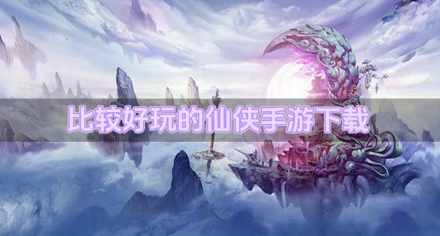 有什么好玩的仙侠手游吗？2026比较好玩的仙侠手游下载排行榜