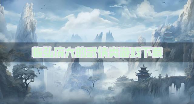 有没有场面庞大的武侠类游戏？2026恢弘庞大的武侠类游戏下载推荐