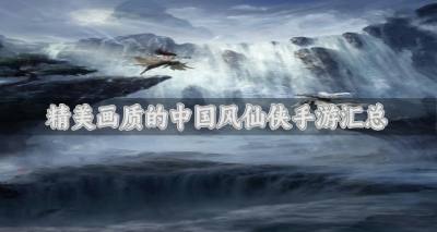 有没有精美画质的国风仙侠手游?2026精美画质的中国风仙侠手游汇总