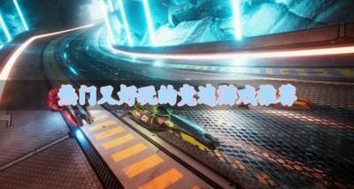 新奇好玩的竞速游戏有哪些？2026热门又好玩的竞