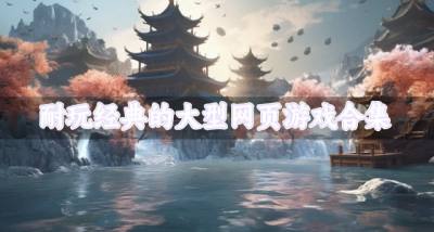有哪些大型网页游戏耐玩有趣？2026耐玩经典的大型网页游戏合集